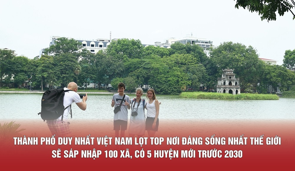Thành phố Hà Nội duy nhất Việt Nam lọt top nơi đáng sống nhất thế giới sẽ sáp nhập 100 xã, có 5 huyện mới trước 2030